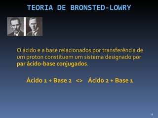 TEORIA DE BRONSTED-LOWRY O ácido e a base relacionados por transferência de um proton constituem um sistema designado por  par ácido-base conjugados . Ácido 1 + Base 2  <>  Ácido 2 + Base 1 