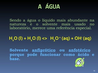 A ÁGUA Sendo a água o líquido mais abundante na natureza e o solvente mais usado no laboratório, merece uma referência especial. H 2 O (l) + H 2 O (l) <>  H 3 O  +  (aq) + OH -  (aq) Solvente  anfiprótico  ou  anfotérico   porque pode funcionar como ácido e base.  