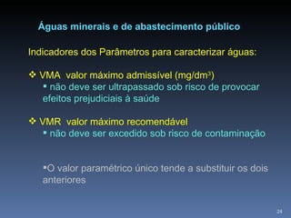 Águas minerais e de abastecimento público Indicadores dos Parâmetros para caracterizar águas: VMA  valor máximo admissível (mg/dm 3 ) não deve ser ultrapassado sob risco de provocar efeitos prejudiciais à saúde VMR  valor máximo recomendável não deve ser excedido sob risco de contaminação O valor paramétrico único tende a substituir os dois anteriores 
