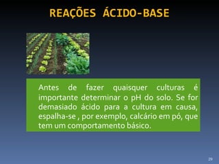 REAÇÕES ÁCIDO-BASE Antes de fazer quaisquer culturas é importante determinar o pH do solo. Se for demasiado ácido para a cultura em causa, espalha-se , por exemplo, calcário em pó, que tem um comportamento básico. 