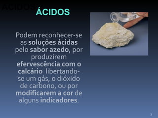 Podem reconhecer-se as  soluções ácidas  pelo  sabor azedo , por produzirem  efervescência com o calcário   libertando-se um gás, o dióxido de carbono, ou por  modificarem a cor  de alguns  indicadores . ÁCIDOS ÁCIDOS 