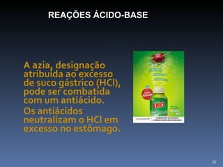 A azia, designação atribuída ao excesso de suco gástrico (HCl), pode ser combatida com um antiácido.  Os antiácidos neutralizam o HCl em excesso no estômago.  REAÇÕES ÁCIDO-BASE 