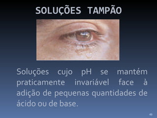 SOLUÇÕES TAMPÃO Soluções cujo pH se mantém praticamente invariável face à adição de pequenas quantidades de ácido ou de base. 