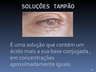 SOLUÇÕES TAMPÃO É uma solução que contém um ácido mais a sua base conjugada , em concentrações aproximadamente iguais. 