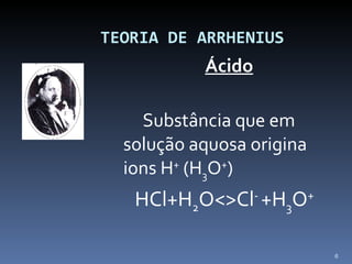   TEORIA DE ARRHENIUS Ácido   Substância que em solução aquosa origina ions H +  (H 3 O + ) HCl+H 2 O<>Cl -  +H 3 O + 
