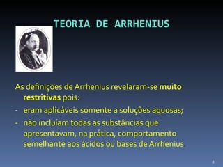 TEORIA DE ARRHENIUS As definições de Arrhenius revelaram-se  muito restritivas  pois: eram aplicáveis somente a soluções aquosas; -  não incluíam todas as substâncias que apresentavam, na prática, comportamento semelhante aos ácidos ou bases de Arrhenius . 