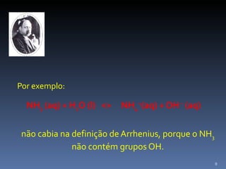 Por exemplo:   NH 3  (aq) + H 2 O (l)  <>  NH 4  + (aq) + OH  –  (aq) não cabia na definição de Arrhenius, porque o NH 3  não contém grupos OH. 