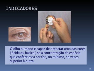 INDICADORES <ul><li>O olho humano é capaz de detectar uma das cores ( ácida ou básica ) se a concentração da espécie que c...