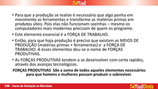 • Para que a produção se realize é necessário que algo ponha em
movimento as ferramentas e transforme as matérias primas em
produtos úteis. Pois elas não funcionam sozinhas – mesmo os
computadores mais modernos precisam de quem os programe.
• Este elemento essencial é a FORÇA DE TRABALHO.
• Então, para que haja produção é preciso que existam os MEIOS DE
PRODUÇÃO (matérias primas + ferramentas) e a FORÇA DE
TRABALHO. A esses elementos deu-se o nome de FORÇAS
PRODUTIVAS.
• As FORÇAS PRODUTIVAS tendem a se desenvolver com certa rapidez,
através dos avanços tecnológicos.
FORÇAS PRODUTIVAS São a soma de todos aqueles elementos necessários
para que homens e mulheres possam produzir e sobreviver.
 