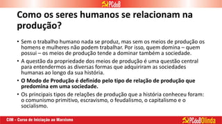 Como os seres humanos se relacionam na
produção?
• Sem o trabalho humano nada se produz, mas sem os meios de produção os
homens e mulheres não podem trabalhar. Por isso, quem domina – quem
possui – os meios de produção tende a dominar também a sociedade.
• A questão da propriedade dos meios de produção é uma questão central
para entendermos as diversas formas que adquiriram as sociedades
humanas ao longo da sua história.
• O Modo de Produção é definido pelo tipo de relação de produção que
predomina em uma sociedade.
• Os principais tipos de relações de produção que a história conheceu foram:
o comunismo primitivo, escravismo, o feudalismo, o capitalismo e o
socialismo.
 