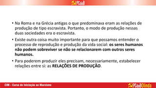 • Na Roma e na Grécia antigas o que predominava eram as relações de
produção de tipo escravista. Portanto, o modo de produção nessas
duas sociedades era o escravista.
• Existe outra coisa muito importante para que possamos entender o
processo de reprodução e produção da vida social: os seres humanos
não podem sobreviver se não se relacionarem com outros seres
humanos.
• Para poderem produzir eles precisam, necessariamente, estabelecer
relações entre si: as RELAÇÕES DE PRODUÇÃO.
 