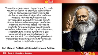 “O resultado geral a que cheguei e que (...) pode
resumir-se assim: na produção social da sua
vida, os homens contraem determinadas
relações necessárias e independentes da sua
vontade, relações de produção que
correspondem a uma determinada fase de
desenvolvimento das suas forças produtivas
materiais. O conjunto dessas relações de
produção forma a estrutura econômica da
sociedade, a base real sobre a qual se levanta a
superestrutura jurídica e política e à qual
correspondem determinadas formas de
consciência social. O modo de produção da vida
material condiciona o processo da vida social,
política e espiritual em geral”.
Karl Marx no Prefácio à Crítica da Economia Política.
 