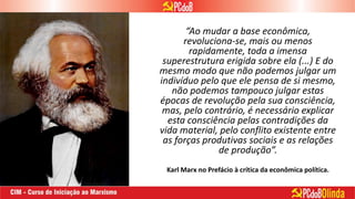 “Ao mudar a base econômica,
revoluciona-se, mais ou menos
rapidamente, toda a imensa
superestrutura erigida sobre ela (...) E do
mesmo modo que não podemos julgar um
indivíduo pelo que ele pensa de si mesmo,
não podemos tampouco julgar estas
épocas de revolução pela sua consciência,
mas, pelo contrário, é necessário explicar
esta consciência pelas contradições da
vida material, pelo conflito existente entre
as forças produtivas sociais e as relações
de produção”.
Karl Marx no Prefácio à crítica da econômica política.
 