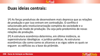 Duas ideias centrais:
1ª) As forças produtivas de desenvolvem mais depressa que as relações
de produção e por isso entram em contradição. O conflito é
solucionado pela revolucionarização completa da sociedade e a
mudança do modo de produção. Ou seja pelo predomínio de novas
relações de produção.
2ª) A estrutura econômica determina, em última instância, as
superestruturas ideológicas e jurídico-políticas. As estruturas
econômicas são como como os alicerces e as vigas sobre os quais se
erguem os edifícios ou a base da pirâmide.
 