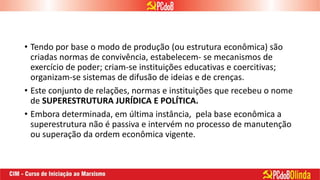 • Tendo por base o modo de produção (ou estrutura econômica) são
criadas normas de convivência, estabelecem- se mecanismos de
exercício de poder; criam-se instituições educativas e coercitivas;
organizam-se sistemas de difusão de ideias e de crenças.
• Este conjunto de relações, normas e instituições que recebeu o nome
de SUPERESTRUTURA JURÍDICA E POLÍTICA.
• Embora determinada, em última instância, pela base econômica a
superestrutura não é passiva e intervém no processo de manutenção
ou superação da ordem econômica vigente.
 