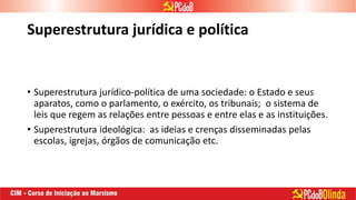 Superestrutura jurídica e política
• Superestrutura jurídico-política de uma sociedade: o Estado e seus
aparatos, como o parlamento, o exército, os tribunais; o sistema de
leis que regem as relações entre pessoas e entre elas e as instituições.
• Superestrutura ideológica: as ideias e crenças disseminadas pelas
escolas, igrejas, órgãos de comunicação etc.
 