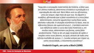 “Segundo a concepção materialista da história, o fator que,
em última instância, determina a história é a produção e a
reprodução da vida real. Nem Marx nem eu afirmamos,
uma vez sequer, algo mais do que isso. Se alguém o
modifica, afirmando que o fator econômico é o único fator
determinante, converte aquela tese numa frase vazia,
abstrata e absurda. A situação econômica é a base, mas os
diferentes fatores da superestrutura (...) também exercem
sua influência sobre o curso das lutas históricas e, em
muitos casos, determinam sua forma, como fator
predominante. Trata-se de um jogo recíproco de ações e
reações entre esses fatores, no qual, através de toda uma
infinita multidão de acasos (...) acaba sempre por impor-se,
como necessidade, o movimento econômico”.
Frederich Engels, em carta a Bloch (1890)
 