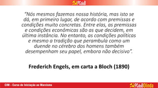 “Nós mesmos fazemos nossa história, mas isto se
dá, em primeiro lugar, de acordo com premissas e
condições muito concretas. Entre elas, as premissas
e condições econômicas são as que decidem, em
última instância. No entanto, as condições políticas
e mesmo a tradição que perambula como um
duende no cérebro dos homens também
desempenham seu papel, embora não decisivo”.
Frederich Engels, em carta a Bloch (1890)
 