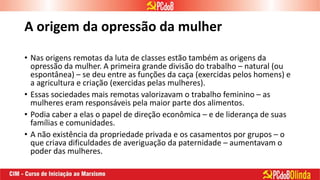 A origem da opressão da mulher
• Nas origens remotas da luta de classes estão também as origens da
opressão da mulher. A primeira grande divisão do trabalho – natural (ou
espontânea) – se deu entre as funções da caça (exercidas pelos homens) e
a agricultura e criação (exercidas pelas mulheres).
• Essas sociedades mais remotas valorizavam o trabalho feminino – as
mulheres eram responsáveis pela maior parte dos alimentos.
• Podia caber a elas o papel de direção econômica – e de liderança de suas
famílias e comunidades.
• A não existência da propriedade privada e os casamentos por grupos – o
que criava dificuldades de averiguação da paternidade – aumentavam o
poder das mulheres.
 