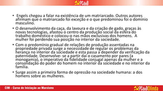 • Engels chegou a falar na existência de um matriarcado. Outros autores
afirmam que o matriarcado foi exceção e o que predominou foi o domínio
masculino.
• O desenvolvimento da caça, da lavoura e da criação de gado, graças às
novas tecnologias, afastou o centro da produção social da esfera do
trabalho doméstico e colocou-o nas mãos exclusivas dos homens. A
mulher foi perdendo sua posição no interior da sociedade.
• Com o predomínio gradual de relações de produção assentadas na
propriedade privada surge a necessidade de regular os problemas da
herança no interior da sociedade e esta passa a depender da verificação da
paternidade. Desenvolve- se a partir daí o casamento por pares (a
monogamia), o imperativo da fidelidade conjugal apenas da mulher e a
consolidação do poder do homem no interior da sociedade e no interior da
família.
• Surge assim a primeira forma de opressão na sociedade humana: a dos
homens sobre as mulheres.
 