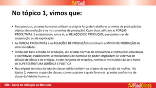 No tópico 1, vimos que:
• Para produzir, os seres humanos utilizam a própria força de trabalho e os meios de produção (os
objetos de produção e os instrumentos de produção). Quer dizer, utilizam as FORÇAS
PRODUTIVAS. E estabelecem, entre si, as RELAÇÕES DE PRODUÇÃO, que podem ser de
cooperação ou de exploração.
• As FORÇAS PRODUTIVAS e as RELAÇÕES DE PRODUÇÃO constituem o MODO DE PRODUÇÃO de
uma sociedade.
• Tendo por base o modo de produção, são criadas normas de convivência e instituições educativas
e coercitivas; estabelecem-se mecanismos de exercício de poder; organizam-se sistemas de
difusão de ideias e de crenças. A este conjunto de relações, normas e instituições dá-se o nome
de SUPERESTRUTURA JURÍDICA E POLÍTICA
• Nas origens remotas da luta de classes estão também as origens da opressão da mulher. No
tópico 2, veremos o que são classes, como surgiram e quais foram os grandes confrontos de
classe da história humana.
 
