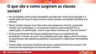 O que são e como surgiram as classes
sociais?
• As sociedades onde existe monopólio privado dos meios de produção e a
exploração do homem pelo homem serão sempre sociedades divididas em
classes.
• Nelas sempre haverá uma luta entre uma pequena minoria, querendo
manter seus privilégios, e uma grande maioria, querendo pôr fim à
exploração e à dominação. Isso é o que Marx chamou de “luta de classes”.
• O desenvolvimento das forças produtivas levou ao surgimento do
excedente. Criaram-se assim as condições para que alguns seres humanos
se apartassem do trabalho produtivo e passassem a sobreviver do trabalho
alheio.
• Estava dado um passo fundamental para o aparecimento das classes e do
processo de exploração do homem pelo homem.
 