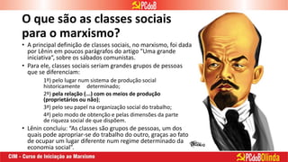 O que são as classes sociais
para o marxismo?
• A principal definição de classes sociais, no marxismo, foi dada
por Lênin em poucos parágrafos do artigo "Uma grande
iniciativa“, sobre os sábados comunistas.
• Para ele, classes sociais seriam grandes grupos de pessoas
que se diferenciam:
1º) pelo lugar num sistema de produção social
historicamente determinado;
2º) pela relação (...) com os meios de produção
(proprietários ou não);
3ª) pelo seu papel na organização social do trabalho;
4ª) pelo modo de obtenção e pelas dimensões da parte
de riqueza social de que dispõem.
• Lênin concluiu: “As classes são grupos de pessoas, um dos
quais pode apropriar-se do trabalho do outro, graças ao fato
de ocupar um lugar diferente num regime determinado da
economia social”.
 