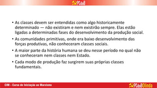 • As classes devem ser entendidas como algo historicamente
determinado — não existiram e nem existirão sempre. Elas estão
ligadas a determinadas fases do desenvolvimento da produção social.
• As comunidades primitivas, onde era baixo desenvolvimento das
forças produtivas, não conheceram classes sociais.
• A maior parte da história humana se deu nesse período no qual não
se conheceram nem classes nem Estado.
• Cada modo de produção faz surgirem suas próprias classes
fundamentais.
 