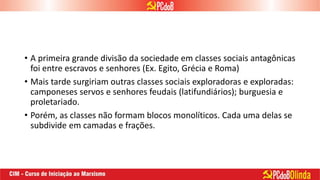 • A primeira grande divisão da sociedade em classes sociais antagônicas
foi entre escravos e senhores (Ex. Egito, Grécia e Roma)
• Mais tarde surgiriam outras classes sociais exploradoras e exploradas:
camponeses servos e senhores feudais (latifundiários); burguesia e
proletariado.
• Porém, as classes não formam blocos monolíticos. Cada uma delas se
subdivide em camadas e frações.
 