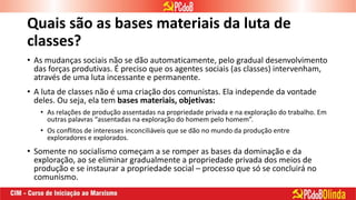 Quais são as bases materiais da luta de
classes?
• As mudanças sociais não se dão automaticamente, pelo gradual desenvolvimento
das forças produtivas. É preciso que os agentes sociais (as classes) intervenham,
através de uma luta incessante e permanente.
• A luta de classes não é uma criação dos comunistas. Ela independe da vontade
deles. Ou seja, ela tem bases materiais, objetivas:
• As relações de produção assentadas na propriedade privada e na exploração do trabalho. Em
outras palavras “assentadas na exploração do homem pelo homem”.
• Os conflitos de interesses inconciliáveis que se dão no mundo da produção entre
exploradores e explorados.
• Somente no socialismo começam a se romper as bases da dominação e da
exploração, ao se eliminar gradualmente a propriedade privada dos meios de
produção e se instaurar a propriedade social – processo que só se concluirá no
comunismo.
 