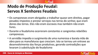 Modo de Produção Feudal:
Servos X Senhores Feudais
• Os camponeses eram obrigados a trabalhar quase sem direitos, pagar
pesados impostos e prestar serviços nas terras do senhor, que eram
donos das terras. Eles não eram escravos mas também não eram
livres.
• Durante o feudalismo ocorreram constantes e sangrentas rebeliões
camponesas.
• A servidão impedia o surgimento de uma numerosa e barata mão de
obra para as manufaturas que cresciam. Isto se tornou um entrave ao
desenvolvimento das forças produtivas, gerando contradições que
levaram à substituição do feudalismo
 
