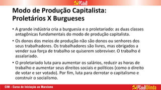 Modo de Produção Capitalista:
Proletários X Burgueses
• A grande indústria cria a burguesia e o proletariado: as duas classes
antagônicas fundamentais do modo de produção capitalista.
• Os donos dos meios de produção não são donos ou senhores dos
seus trabalhadores. Os trabalhadores são livres, mas obrigados a
vender sua força de trabalho se quiserem sobreviver. O trabalho é
assalariado.
• O proletariado luta para aumentar os salários, reduzir as horas de
trabalho e aumentar seus direitos sociais e políticos (como o direito
de votar e ser votado). Por fim, luta para derrotar o capitalismo e
construir o socialismo.
 