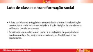 Luta de classes e transformação social
• A luta das classes antagônicas tende a levar a uma transformação
revolucionária de toda a sociedade e à substituição de um sistema
velho por um sistema novo.
• Substituem-se as classes no poder e as relações de propriedade
predominantes. Foi assim no escravismo, no feudalismo e no
capitalismo.
 