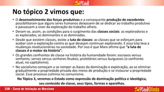 No tópico 2 vimos que:
• O desenvolvimento das forças produtivas e a consequente produção de excedentes
possibilitaram que alguns seres humanos deixassem de se dedicar ao trabalho produtivo
e passassem a viver da exploração do trabalho alheio.
• Deram-se, assim, as condições para o surgimento das classes sociais: as exploradoras e
as exploradas; as dominantes e as dominadas.
• Desde que existem classes, existe a luta de classes: as classes que se esforçam para
acabar com a exploração contra as que desejam continuar explorando. E essa luta leva a
mudanças revolucionárias na sociedade. Por isso é que Marx afirma que “a luta de
classes é o motor da história”.
• Os grandes confrontos de classe na história da humanidade foram: escravos versus
senhores; servos versus senhores feudais; proletários versus burgueses (o confronto
atual, no capitalismo).
• No socialismo começam a se romper as bases da dominação e exploração, ao se eliminar
gradualmente a propriedade privada dos meios de produção e se instaurar a propriedade
social. Esse processo culmina no comunismo.
No Tópico 3, veremos o Estado como expressão de dominação política e ideológica,
seu conteúdo de classe, seus tipos, formas e aparelhos.
 