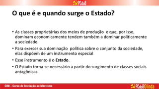 O que é e quando surge o Estado?
• As classes proprietárias dos meios de produção e que, por isso,
dominam economicamente tendem também a dominar politicamente
a sociedade.
• Para exercer sua dominação política sobre o conjunto da sociedade,
elas dispõem de um instrumento especial
• Esse instrumento é o Estado.
• O Estado torna-se necessário a partir do surgimento de classes sociais
antagônicas.
 