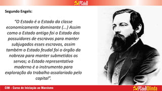 “O Estado é o Estado da classe
economicamente dominante (...) Assim
como o Estado antigo foi o Estado dos
possuidores de escravos para manter
subjugados esses escravos, assim
também o Estado feudal foi o órgão da
nobreza para manter submetidos os
servos; o Estado representativo
moderno é o instrumento para
exploração do trabalho assalariado pelo
capital”.
Segundo Engels:
 
