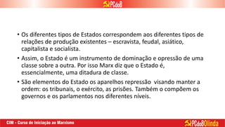 • Os diferentes tipos de Estados correspondem aos diferentes tipos de
relações de produção existentes – escravista, feudal, asiático,
capitalista e socialista.
• Assim, o Estado é um instrumento de dominação e opressão de uma
classe sobre a outra. Por isso Marx diz que o Estado é,
essencialmente, uma ditadura de classe.
• São elementos do Estado os aparelhos repressão visando manter a
ordem: os tribunais, o exército, as prisões. Também o compõem os
governos e os parlamentos nos diferentes níveis.
 