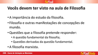 Vocês devem ter visto na aula de Filosofia
• A importância do estudo da filosofia.
• Filosofia e outras manifestações de concepções de
mundo.
• Questões que a filosofia pretende responder:
• A questão fundamental da filosofia;
• Questões derivadas da questão fundamental.
• A filosofia marxista.
 