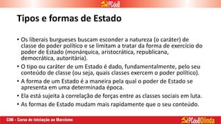 Tipos e formas de Estado
• Os liberais burgueses buscam esconder a natureza (o caráter) de
classe do poder político e se limitam a tratar da forma de exercício do
poder de Estado (monárquica, aristocrática, republicana,
democrática, autoritária).
• O tipo ou caráter de um Estado é dado, fundamentalmente, pelo seu
conteúdo de classe (ou seja, quais classes exercem o poder político).
• A forma de um Estado é a maneira pela qual o poder de Estado se
apresenta em uma determinada época.
• Ela está sujeita à correlação de forças entre as classes sociais em luta.
• As formas de Estado mudam mais rapidamente que o seu conteúdo.
 