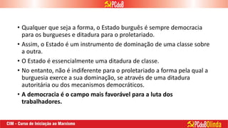 • Qualquer que seja a forma, o Estado burguês é sempre democracia
para os burgueses e ditadura para o proletariado.
• Assim, o Estado é um instrumento de dominação de uma classe sobre
a outra.
• O Estado é essencialmente uma ditadura de classe.
• No entanto, não é indiferente para o proletariado a forma pela qual a
burguesia exerce a sua dominação, se através de uma ditadura
autoritária ou dos mecanismos democráticos.
• A democracia é o campo mais favorável para a luta dos
trabalhadores.
 