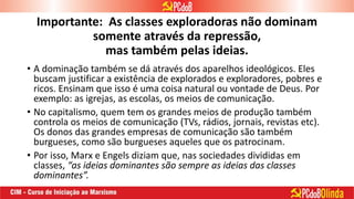 Importante: As classes exploradoras não dominam
somente através da repressão,
mas também pelas ideias.
• A dominação também se dá através dos aparelhos ideológicos. Eles
buscam justificar a existência de explorados e exploradores, pobres e
ricos. Ensinam que isso é uma coisa natural ou vontade de Deus. Por
exemplo: as igrejas, as escolas, os meios de comunicação.
• No capitalismo, quem tem os grandes meios de produção também
controla os meios de comunicação (TVs, rádios, jornais, revistas etc).
Os donos das grandes empresas de comunicação são também
burgueses, como são burgueses aqueles que os patrocinam.
• Por isso, Marx e Engels diziam que, nas sociedades divididas em
classes, “as ideias dominantes são sempre as ideias das classes
dominantes”.
 