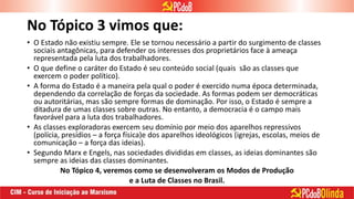 No Tópico 3 vimos que:
• O Estado não existiu sempre. Ele se tornou necessário a partir do surgimento de classes
sociais antagônicas, para defender os interesses dos proprietários face à ameaça
representada pela luta dos trabalhadores.
• O que define o caráter do Estado é seu conteúdo social (quais são as classes que
exercem o poder político).
• A forma do Estado é a maneira pela qual o poder é exercido numa época determinada,
dependendo da correlação de forças da sociedade. As formas podem ser democráticas
ou autoritárias, mas são sempre formas de dominação. Por isso, o Estado é sempre a
ditadura de umas classes sobre outras. No entanto, a democracia é o campo mais
favorável para a luta dos trabalhadores.
• As classes exploradoras exercem seu domínio por meio dos aparelhos repressivos
(polícia, presídios – a força física)e dos aparelhos ideológicos (igrejas, escolas, meios de
comunicação – a força das ideias).
• Segundo Marx e Engels, nas sociedades divididas em classes, as ideias dominantes são
sempre as ideias das classes dominantes.
No Tópico 4, veremos como se desenvolveram os Modos de Produção
e a Luta de Classes no Brasil.
 