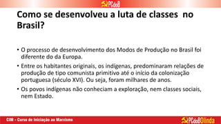 Como se desenvolveu a luta de classes no
Brasil?
• O processo de desenvolvimento dos Modos de Produção no Brasil foi
diferente do da Europa.
• Entre os habitantes originais, os indígenas, predominaram relações de
produção de tipo comunista primitivo até o início da colonização
portuguesa (século XVI). Ou seja, foram milhares de anos.
• Os povos indígenas não conheciam a exploração, nem classes sociais,
nem Estado.
 