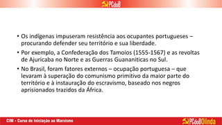 • Os indígenas impuseram resistência aos ocupantes portugueses –
procurando defender seu território e sua liberdade.
• Por exemplo, a Confederação dos Tamoios (1555-1567) e as revoltas
de Ajuricaba no Norte e as Guerras Guananiticas no Sul.
• No Brasil, foram fatores externos – ocupação portuguesa – que
levaram à superação do comunismo primitivo da maior parte do
território e à instauração do escravismo, baseado nos negros
aprisionados trazidos da África.
 