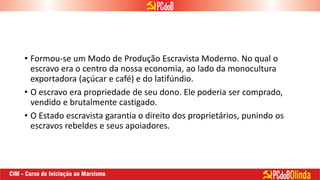 • Formou-se um Modo de Produção Escravista Moderno. No qual o
escravo era o centro da nossa economia, ao lado da monocultura
exportadora (açúcar e café) e do latifúndio.
• O escravo era propriedade de seu dono. Ele poderia ser comprado,
vendido e brutalmente castigado.
• O Estado escravista garantia o direito dos proprietários, punindo os
escravos rebeldes e seus apoiadores.
 