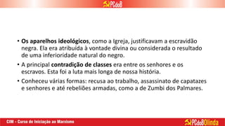 • Os aparelhos ideológicos, como a Igreja, justificavam a escravidão
negra. Ela era atribuída à vontade divina ou considerada o resultado
de uma inferioridade natural do negro.
• A principal contradição de classes era entre os senhores e os
escravos. Esta foi a luta mais longa de nossa história.
• Conheceu várias formas: recusa ao trabalho, assassinato de capatazes
e senhores e até rebeliões armadas, como a de Zumbi dos Palmares.
 