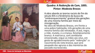 Quadro: A Redenção de Cam, 1895.
Pintor: Modesto Brocos
A obra aborda as teorias raciais do fim do
século XIX e o fenômeno da busca do
"embranquecimento" gradual das gerações
de uma mesma família por meio da
miscigenação.
Na obra de Modesto Brocos, em frente a
uma pobre habitação, três gerações de uma
mesma família são retratadas. A avó, negra,
a mãe, mulata, e a criança, fenotipicamente
branca. A matriarca, com semblante
emocionado, ergue as mãos aos céus, em
gesto de agradecimento pela "redenção": o
nascimento do neto branco, que será
poupado das agruras e das memórias do
passado escravocrata.
 