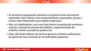 • As primeiras organizações operárias e as greves foram duramente
reprimidas. Seus líderes eram constantemente espancados, presos e
muitas vezes deportados para regiões longínquas
• Mas, os trabalhadores com suas lutas foram conquistando aumentos
salariais, redução da jornada de trabalho, regulamentação do
trabalho infantil, previdência pública etc.
• Estas não foram dádivas de nenhum governo. Embora pudéssemos
ter governos mais sensíveis às reivindicações populares.
 
