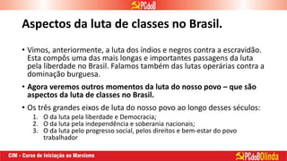 Aspectos da luta de classes no Brasil.
• Vimos, anteriormente, a luta dos índios e negros contra a escravidão.
Esta compôs uma das mais longas e importantes passagens da luta
pela liberdade no Brasil. Falamos também das lutas operárias contra a
dominação burguesa.
• Agora veremos outros momentos da luta do nosso povo – que são
aspectos da luta de classes no Brasil.
• Os três grandes eixos de luta do nosso povo ao longo desses séculos:
1. O da luta pela liberdade e Democracia;
2. O da luta pela independência e soberania nacionais;
3. O da luta pelo progresso social, pelos direitos e bem-estar do povo
trabalhador
 
