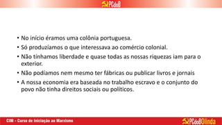 • No início éramos uma colônia portuguesa.
• Só produzíamos o que interessava ao comércio colonial.
• Não tínhamos liberdade e quase todas as nossas riquezas iam para o
exterior.
• Não podíamos nem mesmo ter fábricas ou publicar livros e jornais
• A nossa economia era baseada no trabalho escravo e o conjunto do
povo não tinha direitos sociais ou políticos.
 